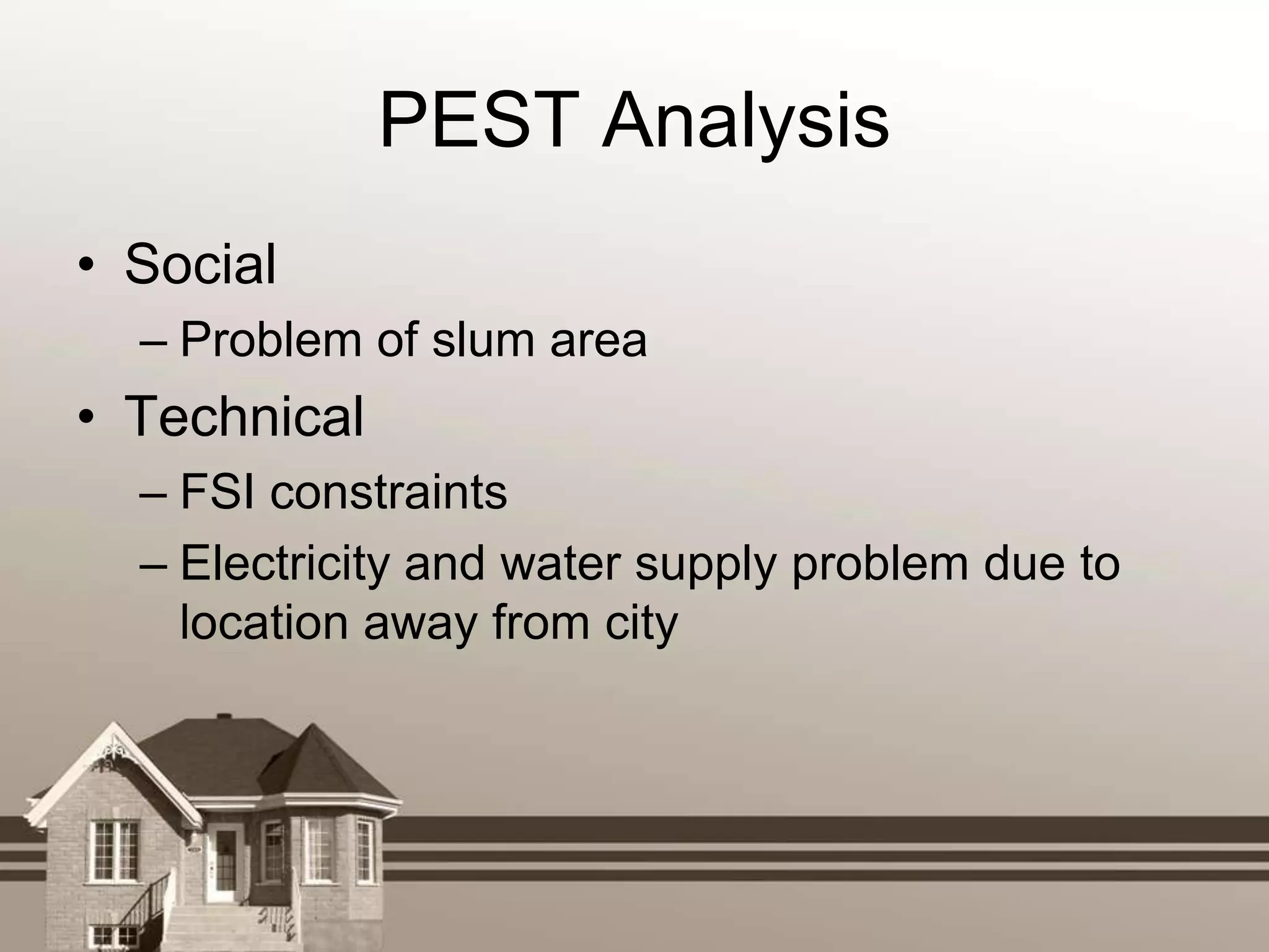PEST Analysis
• Social
  – Problem of slum area
• Technical
  – FSI constraints
  – Electricity and water supply problem due to
    location away from city
 