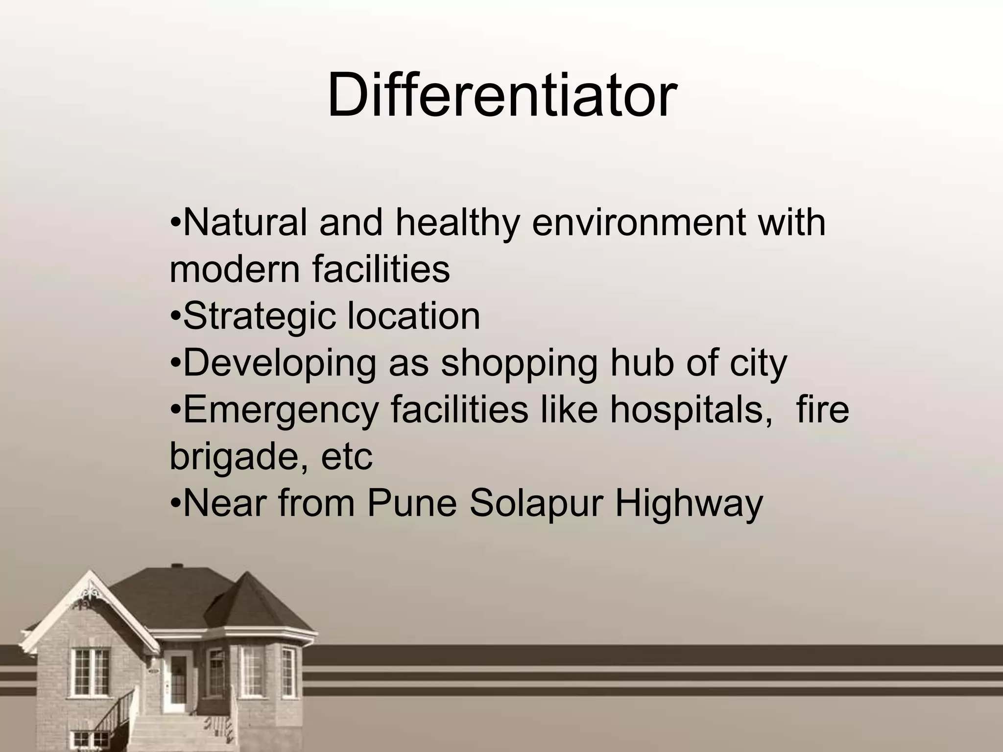 Differentiator
•Natural and healthy environment with
modern facilities
•Strategic location
•Developing as shopping hub of city
•Emergency facilities like hospitals, fire
brigade, etc
•Near from Pune Solapur Highway
 