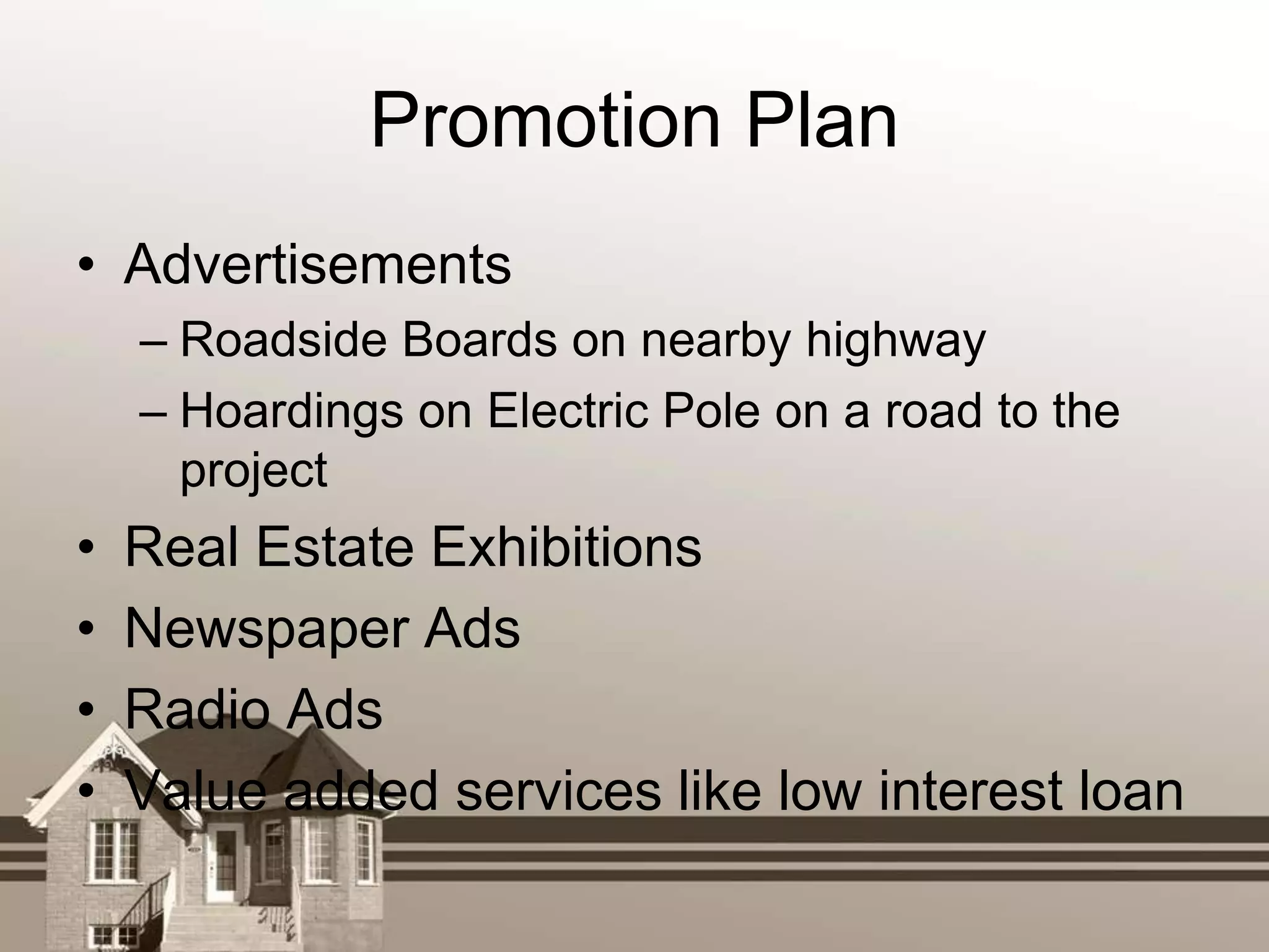 Promotion Plan
• Advertisements
    – Roadside Boards on nearby highway
    – Hoardings on Electric Pole on a road to the
      project
•   Real Estate Exhibitions
•   Newspaper Ads
•   Radio Ads
•   Value added services like low interest loan
 