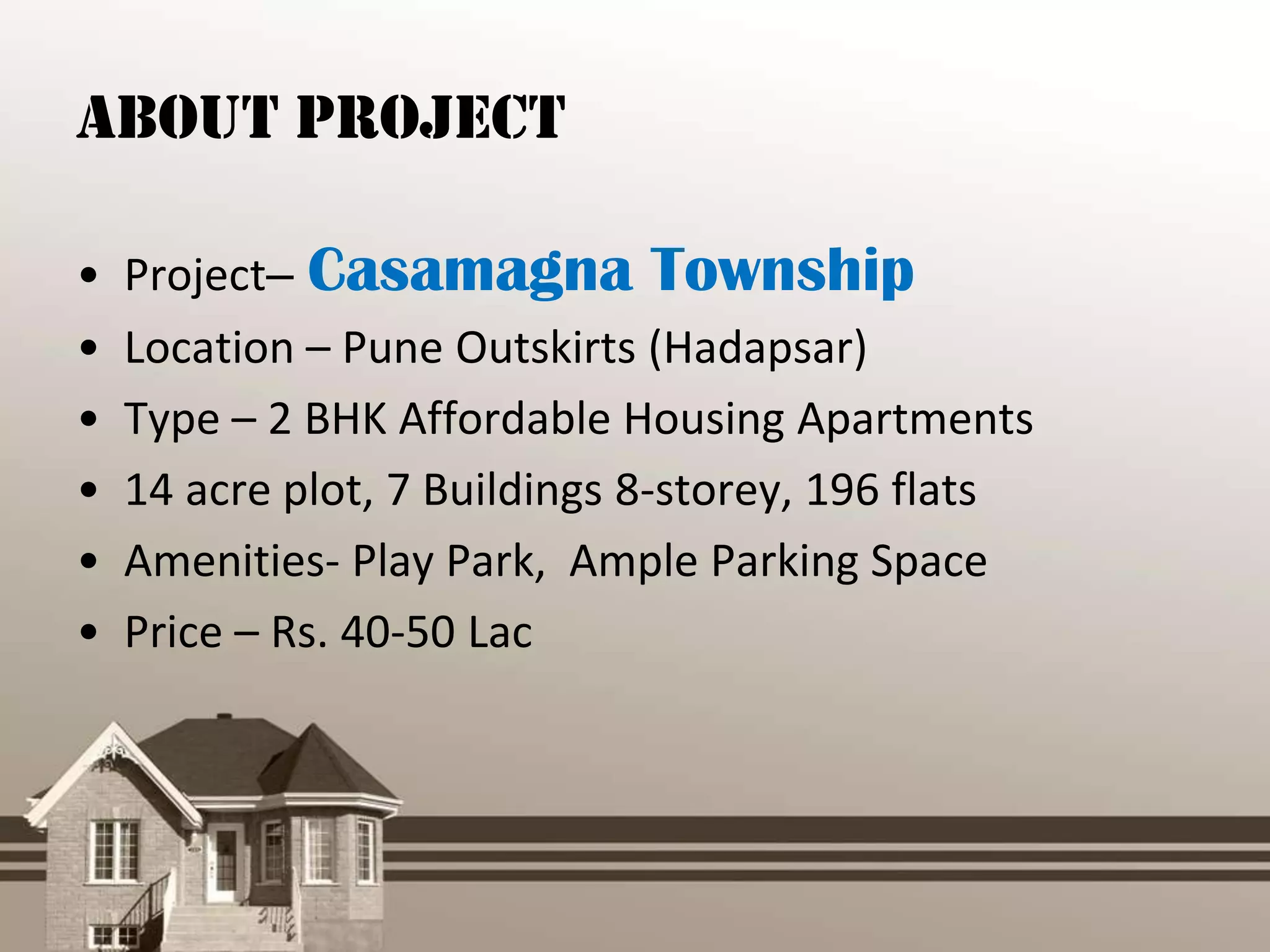 About Project

•   Project– Casamagna Township
•   Location – Pune Outskirts (Hadapsar)
•   Type – 2 BHK Affordable Housing Apartments
•   14 acre plot, 7 Buildings 8-storey, 196 flats
•   Amenities- Play Park, Ample Parking Space
•   Price – Rs. 40-50 Lac
 