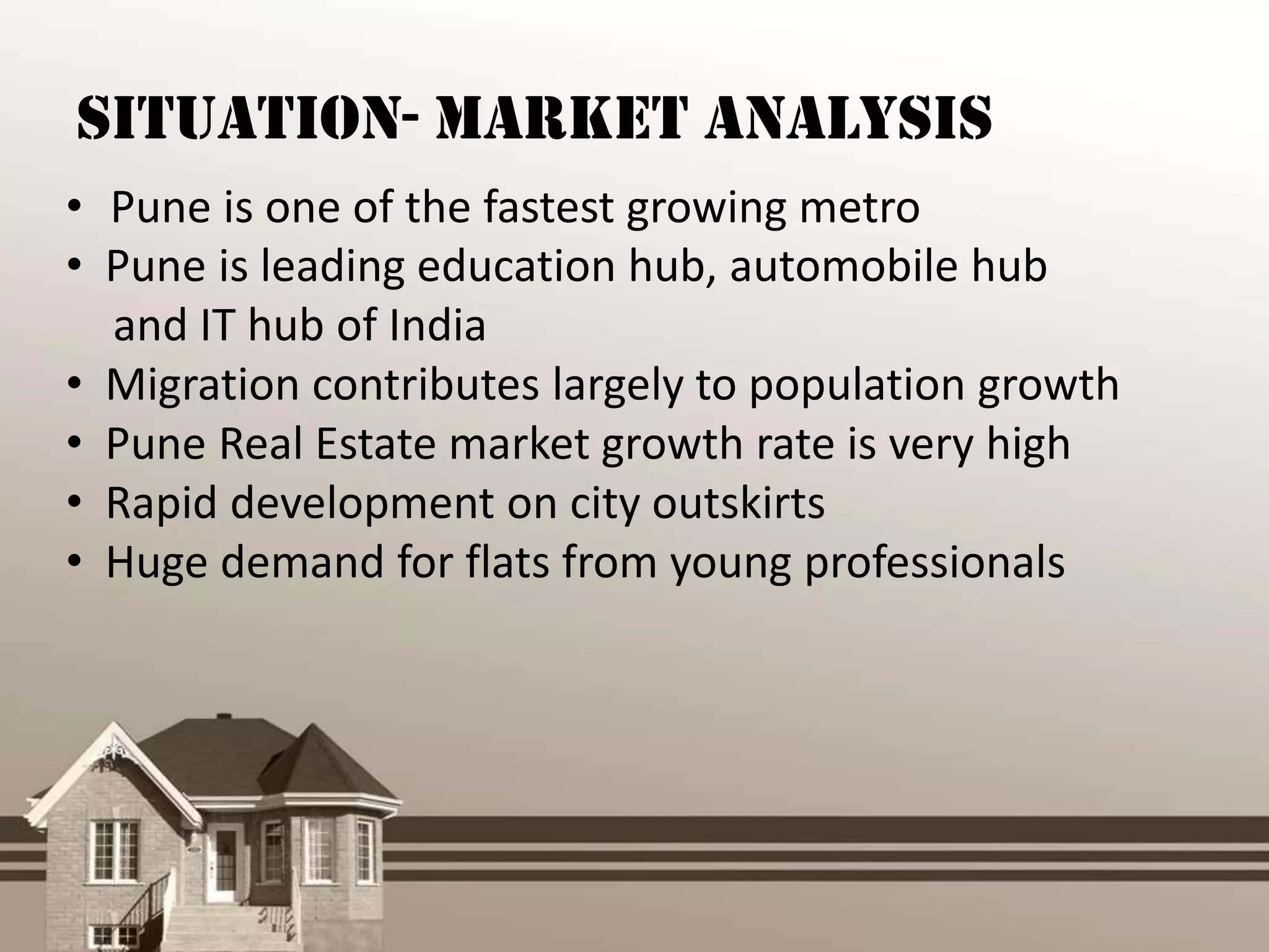 Situation- Market Analysis
• Pune is one of the fastest growing metro
• Pune is leading education hub, automobile hub
  and IT hub of India
• Migration contributes largely to population growth
• Pune Real Estate market growth rate is very high
• Rapid development on city outskirts
• Huge demand for flats from young professionals
 