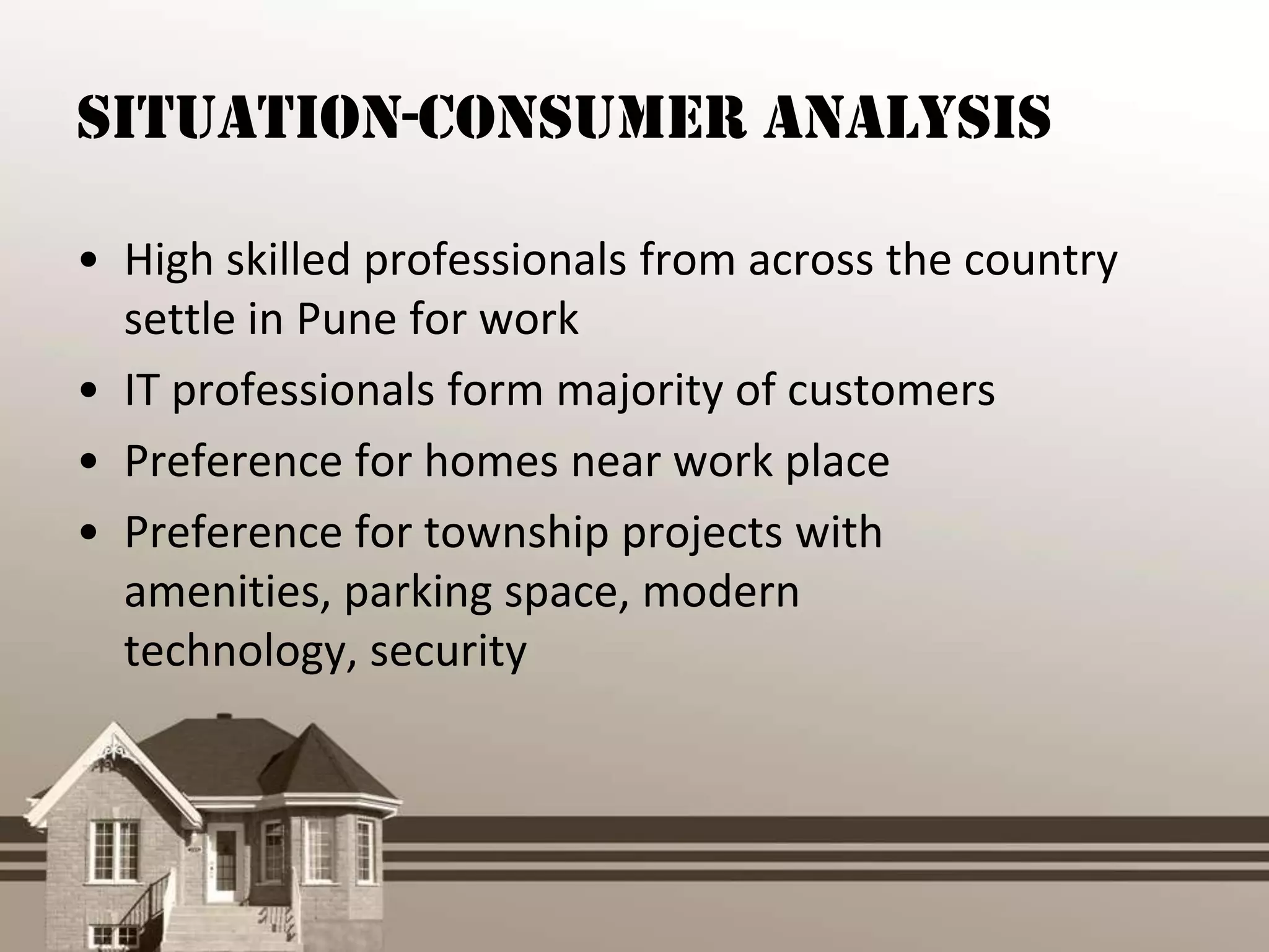 Situation-Consumer Analysis

• High skilled professionals from across the country
  settle in Pune for work
• IT professionals form majority of customers
• Preference for homes near work place
• Preference for township projects with
  amenities, parking space, modern
  technology, security
 