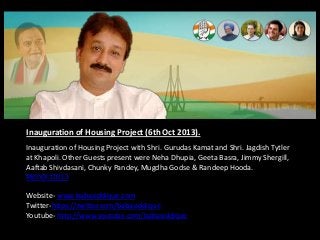 Inauguration of Housing Project (6th Oct 2013).
Inauguration of Housing Project with Shri. Gurudas Kamat and Shri. Jagdish Tytler
at Khapoli. Other Guests present were Neha Dhupia, Geeta Basra, Jimmy Shergill,
Aaftab Shivdasani, Chunky Pandey, Mugdha Godse & Randeep Hooda.
#6thOct2013
Website- www.babasiddique.com
Twitter-https://twitter.com/babasiddique
Youtube- http://www.youtube.com/babasiddique

 