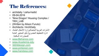 The References:
• archdaily / zaha-hadid
• 09-04-2016
• 'Nine Dragon' Housing Complex /
YKH_LAB
• (Written by Alison Furuto)
• Architects / ArchDaily
• ‫المتحدة‬ ‫العربية‬ ‫االمارات‬
/
‫العامة‬ ‫االشغال‬ ‫وزارة‬
-
‫الحضري‬ ‫التخطيط‬ ‫ادارة‬
/
‫العامة‬ ‫المعايير‬ ‫دليل‬
‫السكنية‬ ‫للمجاورات‬
.
• www.Behance.com
• www.Academia.edu
• 3d2ddesign.com
• www.pinterest.com
• www.handasa.com
 