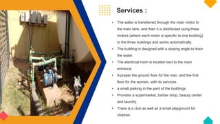 Services :
• The water is transferred through the main motor to
the main tank, and then it is distributed using three
motors (where each motor is specific to one building)
to the three buildings and works automatically.
• The building is designed with a sloping angle to drain
the water.
• The electrical room is located next to the main
entrance.
• A prayer the ground floor for the man, and the first
floor for the women, with its services.
• a small parking in the yard of the buildings.
• Provides a supermarket, barber shop, beauty center
and laundry.
• There is a club as well as a small playground for
children.
 