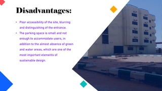 Disadvantages:
• Poor accessibility of the site, blurring
and distinguishing of the entrance.
• The parking space is small and not
enough to accommodate users, in
addition to the almost absence of green
and water areas, which are one of the
most important elements of
sustainable design.
 