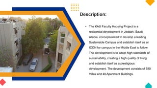 Description:
• The KAU Faculty Housing Project is a
residential development in Jeddah, Saudi
Arabia, conceptualized to develop a leading
Sustainable Campus and establish itself as an
ICON for campus in the Middle East to follow.
The development is to adopt high standards of
sustainability, creating a high quality of living
and establish itself as a prestigious
development. The development consists of 780
Villas and 48 Apartment Buildings.
 
