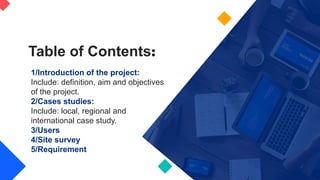 1/Introduction of the project:
Include: definition, aim and objectives
of the project.
2/Cases studies:
Include: local, regional and
international case study.
3/Users
4/Site survey
5/Requirement
Table of Contents:
 