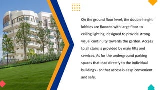 On the ground floor level, the double height
lobbies are flooded with large floor-to-
ceiling lighting, designed to provide strong
visual continuity towards the garden. Access
to all stairs is provided by main lifts and
services. As for the underground parking
spaces that lead directly to the individual
buildings - so that access is easy, convenient
and safe.
 