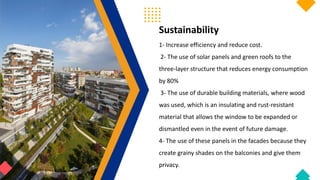 Sustainability
1- Increase efficiency and reduce cost.
2- The use of solar panels and green roofs to the
three-layer structure that reduces energy consumption
by 80%
3- The use of durable building materials, where wood
was used, which is an insulating and rust-resistant
material that allows the window to be expanded or
dismantled even in the event of future damage.
4- The use of these panels in the facades because they
create grainy shades on the balconies and give them
privacy.
 