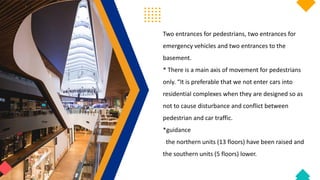 Two entrances for pedestrians, two entrances for
emergency vehicles and two entrances to the
basement.
* There is a main axis of movement for pedestrians
only. “It is preferable that we not enter cars into
residential complexes when they are designed so as
not to cause disturbance and conflict between
pedestrian and car traffic.
*guidance
the northern units (13 floors) have been raised and
the southern units (5 floors) lower.
 