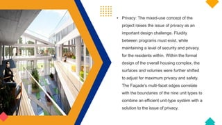 • Privacy: The mixed-use concept of the
project raises the issue of privacy as an
important design challenge. Fluidity
between programs must exist, while
maintaining a level of security and privacy
for the residents within. Within the formal
design of the overall housing complex, the
surfaces and volumes were further shifted
to adjust for maximum privacy and safety.
The Façade’s multi-facet edges correlate
with the boundaries of the nine unit types to
combine an efficient unit-type system with a
solution to the issue of privacy.
 