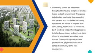 • Community spaces are interwoven
throughout the housing complex to create a
livable and safe environment. The spaces
include eight courtyards, four connecting
roof gardens, and four indoor community
spaces that are flexible in program from
cafes, library, health clubs, to event halls.
Each courtyard holds different approaches
to its landscape design and can be a place
of rest or be activated as outdoor event
spaces. These public spaces promote
pedestrian life, physical activity, and a
sense of community to this new
development..
 