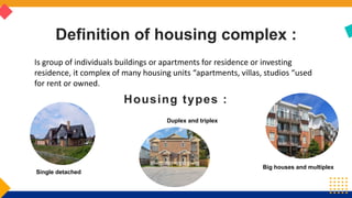 Single detached
Big houses and multiplex
Duplex and triplex
Definition of housing complex :
Housing types :
Is group of individuals buildings or apartments for residence or investing
residence, it complex of many housing units “apartments, villas, studios “used
for rent or owned.
 