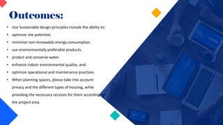 Outcomes:
• Use Sustainable design principles include the ability to:
• optimize site potential;
• minimize non-renewable energy consumption.
• use environmentally preferable products.
• protect and conserve water.
• enhance indoor environmental quality; and.
• optimize operational and maintenance practices.
• When planning spaces, please take into account
privacy and the different types of housing, while
providing the necessary services for them according to
the project area.
 