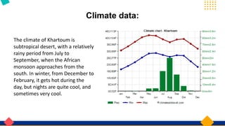 Climate data:
The climate of Khartoum is
subtropical desert, with a relatively
rainy period from July to
September, when the African
monsoon approaches from the
south. In winter, from December to
February, it gets hot during the
day, but nights are quite cool, and
sometimes very cool.
 