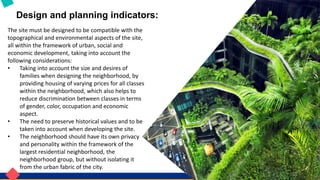 Design and planning indicators:
The site must be designed to be compatible with the
topographical and environmental aspects of the site,
all within the framework of urban, social and
economic development, taking into account the
following considerations:
• Taking into account the size and desires of
families when designing the neighborhood, by
providing housing of varying prices for all classes
within the neighborhood, which also helps to
reduce discrimination between classes in terms
of gender, color, occupation and economic
aspect.
• The need to preserve historical values ​​and to be
taken into account when developing the site.
• The neighborhood should have its own privacy
and personality within the framework of the
largest residential neighborhood, the
neighborhood group, but without isolating it
from the urban fabric of the city.
 