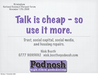 Birmingham
   National Housing & Disrepair Forum
         November 17th 2008




                       Talk is cheap - so
                          use it more.
                             Trust, social capital, social media,
                                    and housing repairs.
                                       Nick Booth
                           0777 9095692 nick.booth@podnosh.com




Monday, 17 November 2008
 