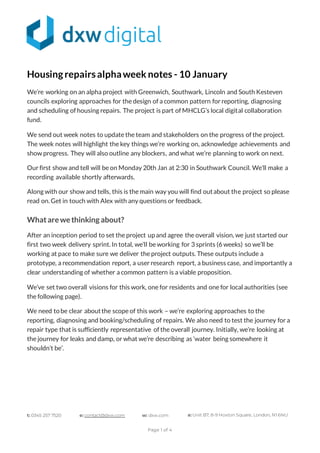 t: 0345 257 7520 e: contact@dxw.com w: dxw.com a: Unit B7, 8-9 Hoxton Square, London, N1 6NU
Page 1 of 4
Housingrepairsalphaweek notes - 10 January
We’re working on an alpha project with Greenwich, Southwark, Lincoln and South Kesteven
councils exploring approaches for the design of a common pattern for reporting, diagnosing
and scheduling of housing repairs. The project is part of MHCLG’s local digital collaboration
fund.
We send out week notes to update the team and stakeholders on the progress of the project.
The week notes will highlight the key things we’re working on, acknowledge achievements and
show progress. They will also outline any blockers, and what we’re planning to work on next.
Our first show and tell will be on Monday 20th Jan at 2:30 in Southwark Council. We’ll make a
recording available shortly afterwards.
Along with our show and tells, this is the main way you will find outabout the project so please
read on. Get in touch with Alex with any questions or feedback.
Whatarewethinking about?
After an inception period to set the project upand agree the overall vision, we just started our
first two week delivery sprint. In total, we’ll be working for 3 sprints (6 weeks) so we’ll be
working at pace to make sure we deliver the project outputs. These outputs include a
prototype, a recommendation report, a user research report, a business case, and importantly a
clear understanding of whether a common pattern is a viable proposition.
We’ve set two overall visions for this work, one for residents and one for local authorities (see
the following page).
We need tobe clear aboutthe scope of this work – we’re exploring approaches to the
reporting, diagnosing and booking/scheduling of repairs. We also need to test the journey for a
repair type that is sufficiently representative of the overall journey. Initially, we’re looking at
the journey for leaks and damp, or what we’re describing as ‘water being somewhere it
shouldn’t be’.
 