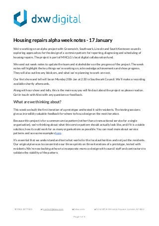  
 
 
 
Housing repairs alpha week notes - 17 January 
We’re working on an alpha project with Greenwich, Southwark, Lincoln and South Kesteven councils 
exploring approaches for the design of a common pattern for reporting, diagnosing and scheduling of 
housing repairs. The project is part of MHCLG’s local digital collaboration fund. 
We send out week notes to update the team and stakeholders on the progress of the project. The week 
notes will highlight the key things we’re working on, acknowledge achievements and show progress. 
They will also outline any blockers, and what we’re planning to work on next.  
Our first show and tell will be on Monday 20th Jan at 2:30 in Southwark Council. We’ll make a recording 
available shortly afterwards. 
Along with our show and tells, this is the main way you will find out about the project so please read on. 
Get in touch with Alex with any questions or feedback. 
What are we thinking about? 
This week we built the first iteration of a prototype and tested it with residents. The testing sessions 
give us incredibly valuable feedback for where to focus design on the next iteration.  
Because this project is for a ​common service pattern ​(rather than a transactional service for a single 
organisation), we’re thinking about what this service pattern should actually look like, and if it is a viable 
solution, how it could work for as many organisations as possible. You can read more about service 
patterns and see some examples ​here​.  
It’s essential that we understand and test what works for the local authorities and not just the residents. 
Our original plan was to concentrate our three sprints on three iterations of a prototype, tested with 
residents. We’re now looking at how to incorporate more co-design with council staff and contractors to 
validate the viability of the pattern. 
 
 
 
 
 
 
 
t:​ 0345 257 7520   e:​ ​contact@dxw.com  w:​ dxw.com  a:​ Unit B7, 8-9 Hoxton Square, London, N1 6NU 
 
Page 1 of 3 
 