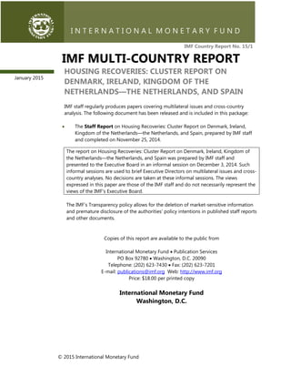 © 2015 International Monetary Fund
IMF Country Report No. 15/1
IMF MULTI-COUNTRY REPORT
HOUSING RECOVERIES: CLUSTER REPORT ON
DENMARK, IRELAND, KINGDOM OF THE
NETHERLANDS—THE NETHERLANDS, AND SPAIN
IMF staff regularly produces papers covering multilateral issues and cross-country
analysis. The following document has been released and is included in this package:
 The Staff Report on Housing Recoveries: Cluster Report on Denmark, Ireland,
Kingdom of the Netherlands—the Netherlands, and Spain, prepared by IMF staff
and completed on November 25, 2014.
The report on Housing Recoveries: Cluster Report on Denmark, Ireland, Kingdom of
the Netherlands—the Netherlands, and Spain was prepared by IMF staff and
presented to the Executive Board in an informal session on December 3, 2014. Such
informal sessions are used to brief Executive Directors on multilateral issues and cross-
country analyses. No decisions are taken at these informal sessions. The views
expressed in this paper are those of the IMF staff and do not necessarily represent the
views of the IMF's Executive Board.
The IMF’s Transparency policy allows for the deletion of market-sensitive information
and premature disclosure of the authorities’ policy intentions in published staff reports
and other documents.
Copies of this report are available to the public from
International Monetary Fund  Publication Services
PO Box 92780  Washington, D.C. 20090
Telephone: (202) 623-7430  Fax: (202) 623-7201
E-mail: publications@imf.org Web: http://www.imf.org
Price: $18.00 per printed copy
International Monetary Fund
Washington, D.C.
January 2015
 