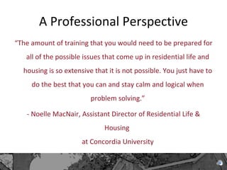 A Professional Perspective “ The amount of training that you would need to be prepared for all of the possible issues that come up in residential life and housing is so extensive that it is not possible. You just have to do the best that you can and stay calm and logical when problem solving.” - Noelle MacNair, Assistant Director of Residential Life & Housing  at Concordia University 