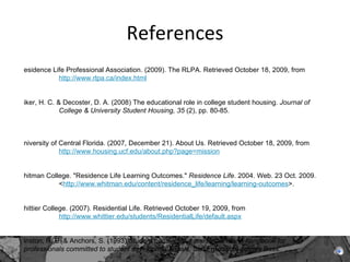 References Residence Life Professional Association. (2009). The RLPA. Retrieved October 18, 2009, from  http://www.rlpa.ca/index.html Riker, H. C. & Decoster, D. A. (2008) The educational role in college student housing.  Journal of  College & University Student Housing, 35  (2), pp. 80-85.    University of Central Florida. (2007, December 21). About Us. Retrieved October 18, 2009, from  http://www.housing.ucf.edu/about.php?page=mission   Whitman College. "Residence Life Learning Outcomes."  Residence Life . 2004. Web. 23 Oct. 2009.  < http://www.whitman.edu/content/residence_life/learning/learning-outcomes >.   Whittier College. (2007). Residential Life. Retrieved October 19, 2009, from  http://www.whittier.edu/students/ResidentialLife/default.aspx Winston, R. B. & Anchors, S. (1993)  Student housing and residential life: A handbook for  professionals committed to student development goals.  San Francisco: Jossey Bass.  Zamboanga, B. L., Olthuis, J. V., Horton, N. J., McCollum, E. C., Lee, J. J., & Shaw, R. (2009). Where's the house party? Hazardous drinking behaviors and related risk factors. Journal of Psychology, 143(3), 228-244.    