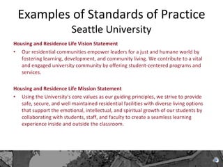 Examples of Standards of Practice  Seattle University Housing and Residence Life Vision Statement Our residential communities empower leaders for a just and humane world by fostering learning, development, and community living. We contribute to a vital and engaged university community by offering student-centered programs and services.  Housing and Residence Life Mission Statement Using the University's core values as our guiding principles, we strive to provide safe, secure, and well maintained residential facilities with diverse living options that support the emotional, intellectual, and spiritual growth of our students by collaborating with students, staff, and faculty to create a seamless learning experience inside and outside the classroom. 