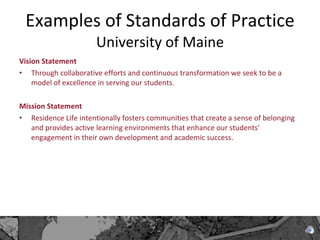 Examples of Standards of Practice  University of Maine Vision Statement Through collaborative efforts and continuous transformation we seek to be a model of excellence in serving our students. Mission Statement Residence Life intentionally fosters communities that create a sense of belonging and provides active learning environments that enhance our students' engagement in their own development and academic success. 