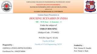 Graduate Report Presentation on
HOUSING SCENARIO IN INDIA
ME – TCP, Year – I, Semester – I
Under the subject of
URBAN HOUSING
(Subject Code : 3714802)
Prepared by :
JARIWALA POOJA BIPINCHANDRA
Enrollment No: 180420748006
Guided by :
Prof. Zarana H. Gandhi
Prof. Palak S. Shah
SARVAJANIK COLLEGE OF ENGINEERING & TECHNOLOGY, SURAT
FACULTY OF CIVIL ENGINEERING
MASTER OF ENGINEERING (TOWN AND COUNTRY PLANNING)
Affiliated with
GUJARAT TECHNOLOGICAL UNIVERSITY
Prof.(Dr.) Jigar K. Sevalia
Faculty & Head
Faculty of Civil Engineering, SCET
 