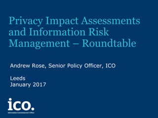 Privacy Impact Assessments
and Information Risk
Management – Roundtable
Andrew Rose, Senior Policy Officer, ICO
Leeds
January 2017
 