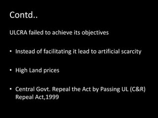 Contd..
ULCRA failed to achieve its objectives
• Instead of facilitating it lead to artificial scarcity
• High Land prices
• Central Govt. Repeal the Act by Passing UL (C&R)
Repeal Act,1999
 