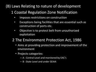 (B) Laws Relating to nature of development
1 Coastal Regulation Zone Notification
• Imposes restrictions on construction
• Exceptions being facilities that are essential such as
construction of ports etc.
• Objective is to protect belt from unauthorized
exploitation
2 The Environment Protection Act, 1986
• Aims at providing protection and improvement of the
environment
• Projects categories:
– A : Central Level and monitored by EAC’s
– B : State Level and under SEIAA
 