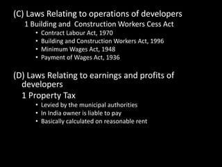 (C) Laws Relating to operations of developers
1 Building and Construction Workers Cess Act
• Contract Labour Act, 1970
• Building and Construction Workers Act, 1996
• Minimum Wages Act, 1948
• Payment of Wages Act, 1936
(D) Laws Relating to earnings and profits of
developers
1 Property Tax
• Levied by the municipal authorities
• In India owner is liable to pay
• Basically calculated on reasonable rent
 