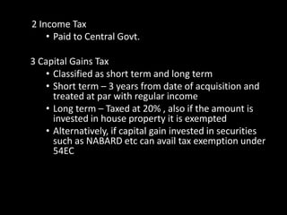 2 Income Tax
• Paid to Central Govt.
3 Capital Gains Tax
• Classified as short term and long term
• Short term – 3 years from date of acquisition and
treated at par with regular income
• Long term – Taxed at 20% , also if the amount is
invested in house property it is exempted
• Alternatively, if capital gain invested in securities
such as NABARD etc can avail tax exemption under
54EC
 