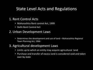 State Level Acts and Regulations
1. Rent Control Acts
• Maharashtra Rent control Act, 1999
• Delhi Rent Control Act
2. Urban Development Laws
• Determines the development and use of land – Maharashtra Regional
Town Planning Act, 1966
3. Agricultural development Laws
• Limits up to which an entity may acquire agricultural land
• Purchase and transfer of excess land is considered void and taken
over by state
 