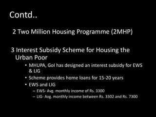 Contd..
2 Two Million Housing Programme (2MHP)
3 Interest Subsidy Scheme for Housing the
Urban Poor
• MHUPA, GoI has designed an interest subsidy for EWS
& LIG
• Scheme provides home loans for 15-20 years
• EWS and LIG
– EWS- Avg. monthly income of Rs. 3300
– LIG- Avg. monthly income between Rs. 3302 and Rs. 7300
 