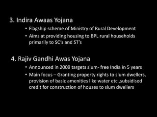 3. Indira Awaas Yojana
• Flagship scheme of Ministry of Rural Development
• Aims at providing housing to BPL rural households
primarily to SC’s and ST’s
4. Rajiv Gandhi Awas Yojana
• Announced in 2009 targets slum- free India in 5 years
• Main focus – Granting property rights to slum dwellers,
provision of basic amenities like water etc ,subsidised
credit for construction of houses to slum dwellers
 