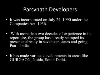 Parsvnath Developers
• It was incorporated on July 24, 1990 under the
Companies Act, 1956.
• With more than two decades of experience in its
repertoire, the group has already stamped its
presence already in seventeen states and going
Pan – India.
• It has made various developments in areas like
GURGAON, Noida, South Delhi.
 