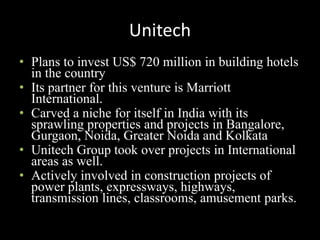 Unitech
• Plans to invest US$ 720 million in building hotels
in the country
• Its partner for this venture is Marriott
International.
• Carved a niche for itself in India with its
sprawling properties and projects in Bangalore,
Gurgaon, Noida, Greater Noida and Kolkata
• Unitech Group took over projects in International
areas as well.
• Actively involved in construction projects of
power plants, expressways, highways,
transmission lines, classrooms, amusement parks.
 