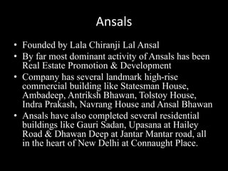 Ansals
• Founded by Lala Chiranji Lal Ansal
• By far most dominant activity of Ansals has been
Real Estate Promotion & Development
• Company has several landmark high-rise
commercial building like Statesman House,
Ambadeep, Antriksh Bhawan, Tolstoy House,
Indra Prakash, Navrang House and Ansal Bhawan
• Ansals have also completed several residential
buildings like Gauri Sadan, Upasana at Hailey
Road & Dhawan Deep at Jantar Mantar road, all
in the heart of New Delhi at Connaught Place.
 