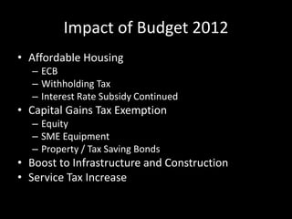 Impact of Budget 2012
• Affordable Housing
– ECB
– Withholding Tax
– Interest Rate Subsidy Continued
• Capital Gains Tax Exemption
– Equity
– SME Equipment
– Property / Tax Saving Bonds
• Boost to Infrastructure and Construction
• Service Tax Increase
 