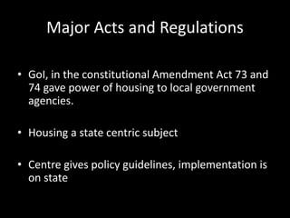 Major Acts and Regulations
• GoI, in the constitutional Amendment Act 73 and
74 gave power of housing to local government
agencies.
• Housing a state centric subject
• Centre gives policy guidelines, implementation is
on state
 