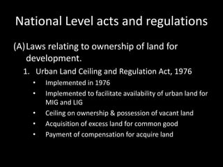 National Level acts and regulations
(A)Laws relating to ownership of land for
development.
1. Urban Land Ceiling and Regulation Act, 1976
• Implemented in 1976
• Implemented to facilitate availability of urban land for
MIG and LIG
• Ceiling on ownership & possession of vacant land
• Acquisition of excess land for common good
• Payment of compensation for acquire land
 