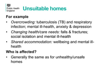Unsuitable homes
For example
• Overcrowding: tuberculosis (TB) and respiratory
infection; mental ill-health, anxiety & depression
• Changing health/care needs: falls & fractures;
social isolation and mental ill-health
• Shared accommodation: wellbeing and mental ill-
health
Who is affected?
• Generally the same as for unhealthy/unsafe
homes
 