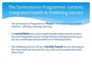  The Somerstown Programme is Phase 1 of a wider Public Health
initiative – piloting, creating, learning…
 To consolidate key current public health improvement services
into one integrated service so that lifestyle and behavioural issues
can be co-ordinated and provided on an individual basis.
 The Wellbeing Service will be a locality based service focusing on
the most deprived areas of the city, close to the people that need
them most.
The Somerstown Programme context:
Integrated Health & Wellbeing Service
 