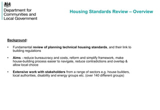 Housing Standards Review – Overview
Background:
• Fundamental review of planning technical housing standards, and their link to
building regulations
• Aims - reduce bureaucracy and costs, reform and simplify framework, make
house-building process easier to navigate, reduce contradictions and overlap &
allow local choice
• Extensive work with stakeholders from a range of sectors e.g. house builders,
local authorities, disability and energy groups etc. (over 140 different groups)
 