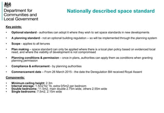 Nationally described space standard
Key points:
• Optional standard - authorities can adopt it where they wish to set space standards in new developments
• A planning standard - not an optional building regulation – so will be implemented through the planning system
• Scope - applies to all tenures
• Plan making – space standard can only be applied where there is a local plan policy based on evidenced local
need, and where the viability of development is not compromised
• Planning conditions & permission – once in plans, authorities can apply them as conditions when granting
planning permission
• Compliance & enforcement - by planning authorities
• Commencement date – From 26 March 2015 - the date the Deregulation Bill received Royal Assent
Components:
• Minimum ceiling height: 2.3m
• Internal storage: 1.5m2 for 1b, extra 0/5m2 per bedroom
• Double bedrooms: 11.5m2, main double 2.75m wide, others 2.55m wide
• Single bedrooms: 7.5m2, 2.15m wide
 