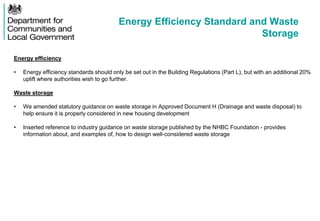 Energy Efficiency Standard and Waste
Storage
Energy efficiency
• Energy efficiency standards should only be set out in the Building Regulations (Part L), but with an additional 20%
uplift where authorities wish to go further.
Waste storage
• We amended statutory guidance on waste storage in Approved Document H (Drainage and waste disposal) to
help ensure it is properly considered in new housing development
• Inserted reference to industry guidance on waste storage published by the NHBC Foundation - provides
information about, and examples of, how to design well-considered waste storage
 