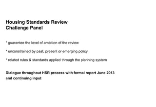 Housing Standards Review
Challenge Panel
* guarantee the level of ambition of the review
* unconstrained by past, present or emerging policy
* related rules & standards applied through the planning system
Dialogue throughout HSR process with formal report June 2013
and continuing input
 